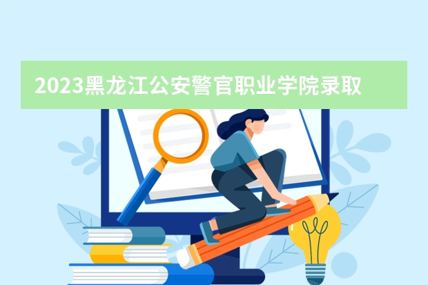 2023黑龙江公安警官职业学院录取分数线 历年黑龙江公安警官职业学院录取分数线