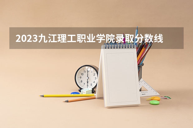 2023九江理工职业学院录取分数线 历年九江理工职业学院录取分数线