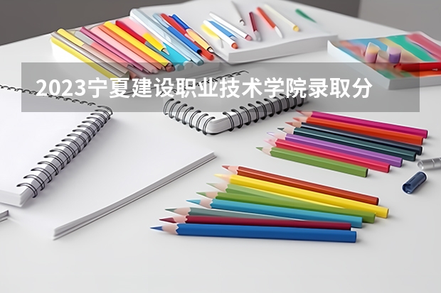 2023宁夏建设职业技术学院录取分数线 历年宁夏建设职业技术学院录取分数线