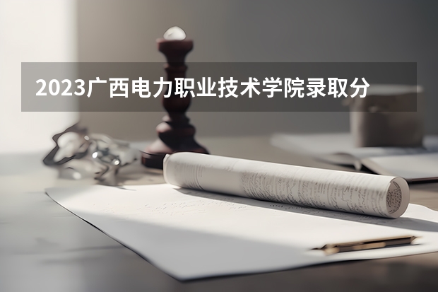 2023广西电力职业技术学院录取分数线 历年广西电力职业技术学院录取分数线