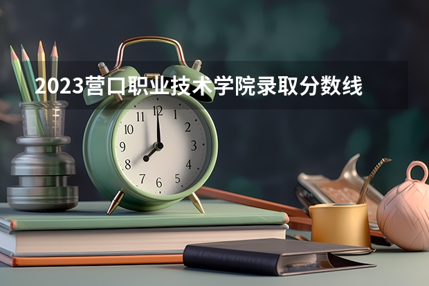2023营口职业技术学院录取分数线 历年营口职业技术学院录取分数线