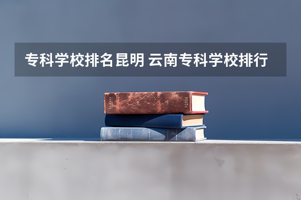 专科学校排名昆明 云南专科学校排行榜前十