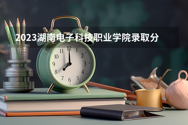 2023湖南电子科技职业学院录取分数线 历年湖南电子科技职业学院录取分数线