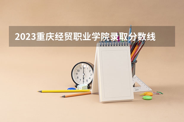 2023重庆经贸职业学院录取分数线 历年重庆经贸职业学院录取分数线