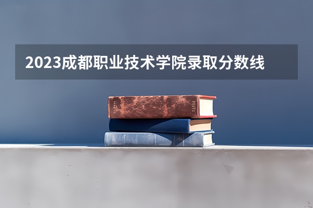 2023成都职业技术学院录取分数线 历年成都职业技术学院录取分数线