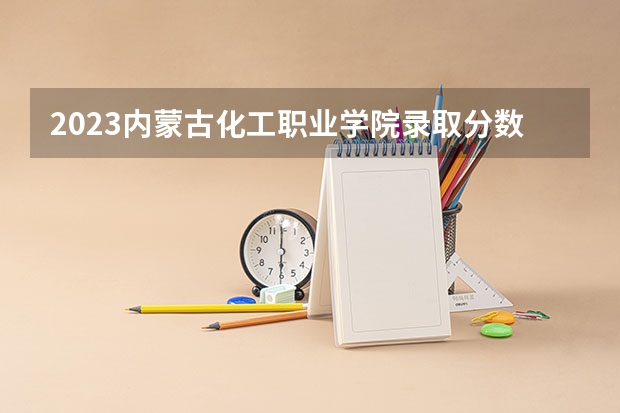 2023内蒙古化工职业学院录取分数线 历年内蒙古化工职业学院录取分数线