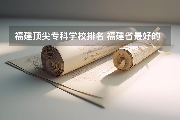 福建顶尖专科学校排名 福建省最好的大专学校排名