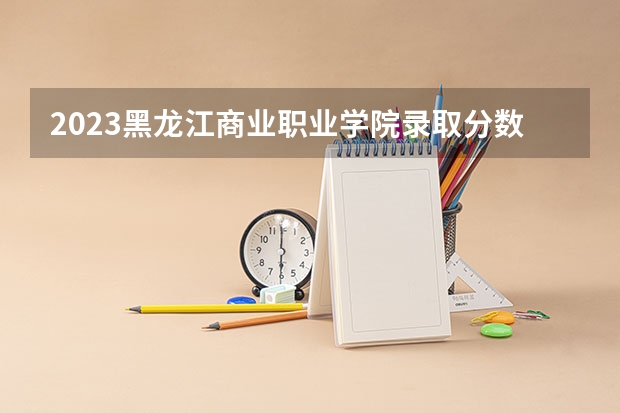 2023黑龙江商业职业学院录取分数线 历年黑龙江商业职业学院录取分数线