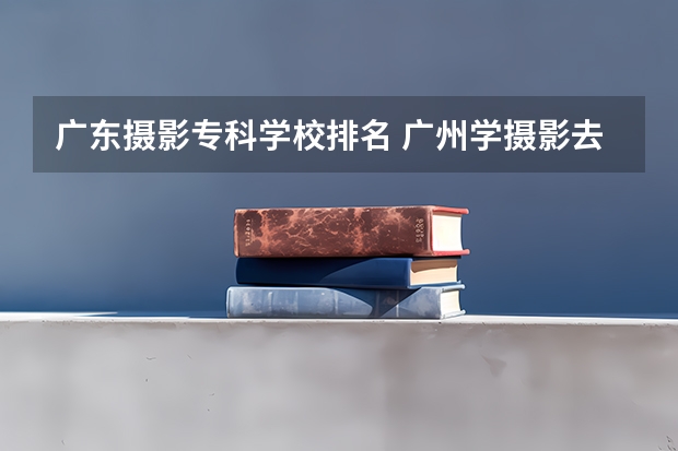 广东摄影专科学校排名 广州学摄影去哪个学校