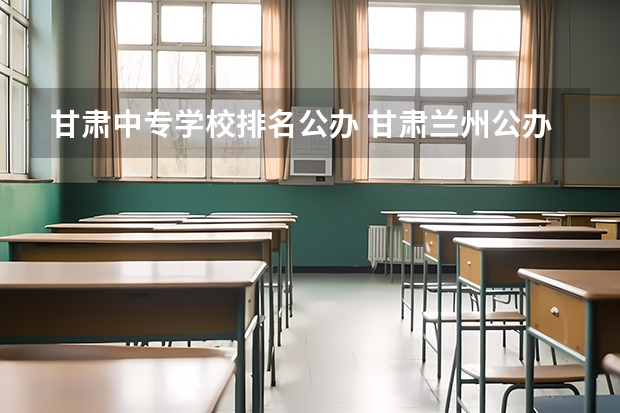 甘肃中专学校排名公办 甘肃兰州公办中专学校名单