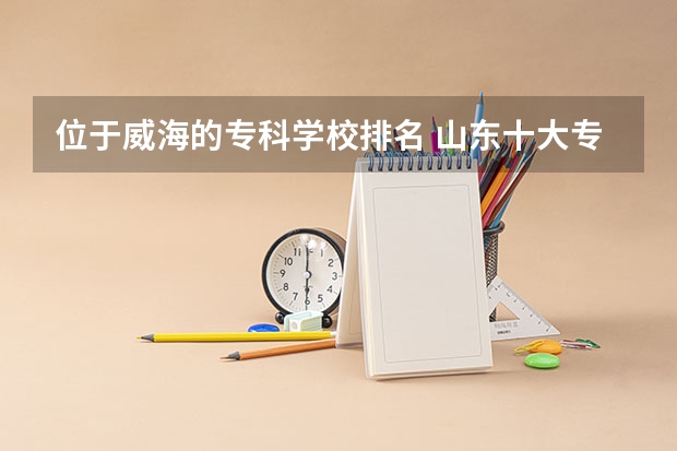 位于威海的专科学校排名 山东十大专科学校排名