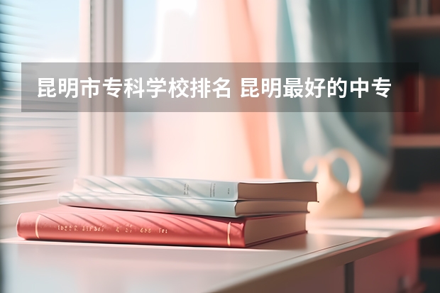 昆明市专科学校排名 昆明最好的中专学校排名