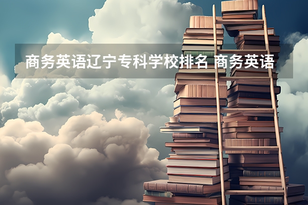 商务英语辽宁专科学校排名 商务英语专业高校排名前50名