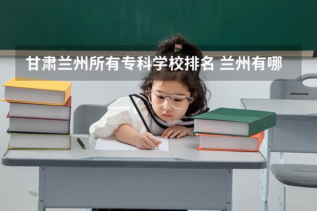 甘肃兰州所有专科学校排名 兰州有哪些大专院校？