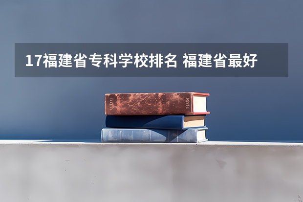 17福建省专科学校排名 福建省最好的大专学校排名