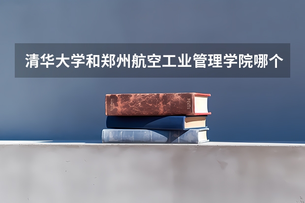 清华大学和郑州航空工业管理学院哪个值得报 历年录取分数线对比
