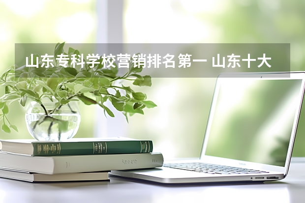 山东专科学校营销排名第一 山东十大专科学校排名
