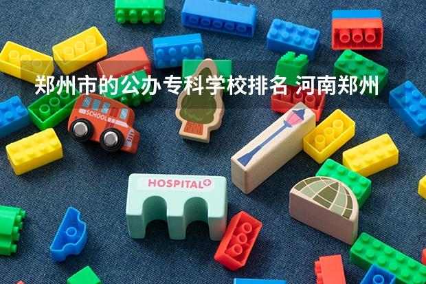 郑州市的公办专科学校排名 河南郑州公办最好的大专