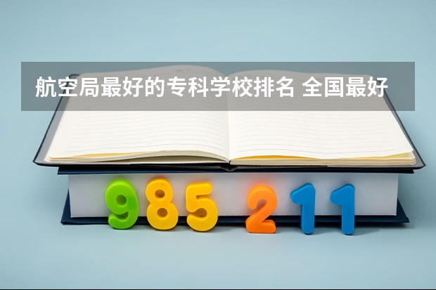 航空局最好的专科学校排名 全国最好的航空大专学校