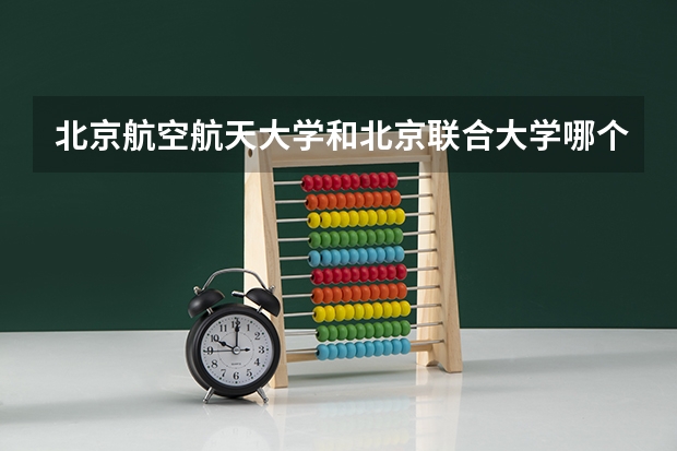 北京航空航天大学和北京联合大学哪个值得报 历年录取分数线对比