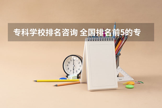 专科学校排名咨询 全国排名前5的专科院校？