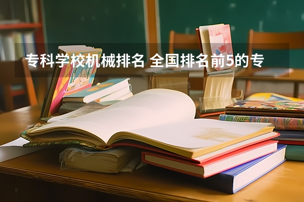 专科学校机械排名 全国排名前5的专科院校？