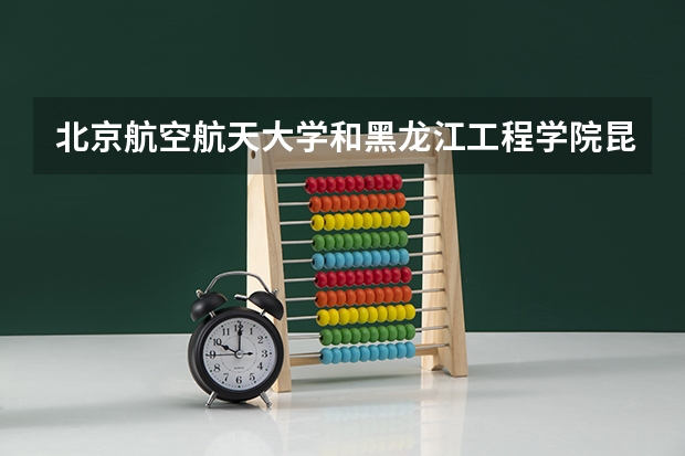 北京航空航天大学和黑龙江工程学院昆仑旅游学院哪个值得报 历年录取分数线对比