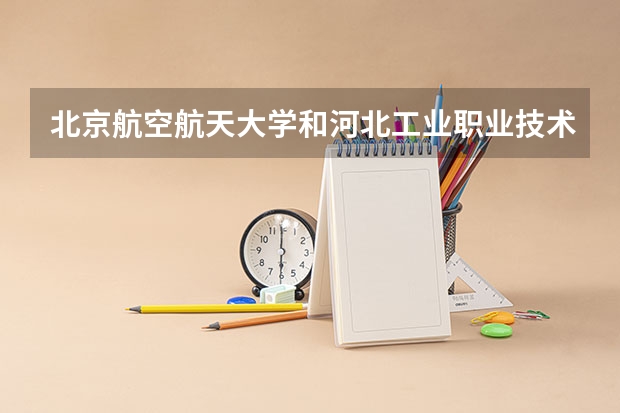 北京航空航天大学和河北工业职业技术大学哪个值得报 历年录取分数线对比