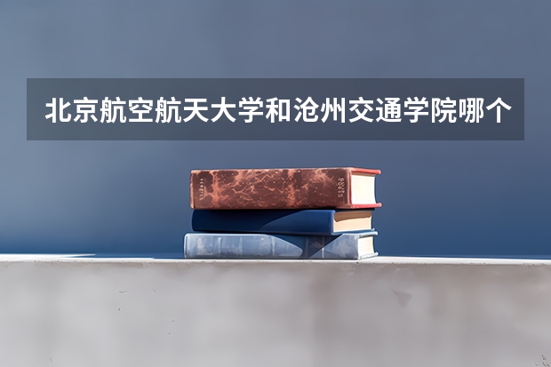 北京航空航天大学和沧州交通学院哪个值得报 历年录取分数线对比