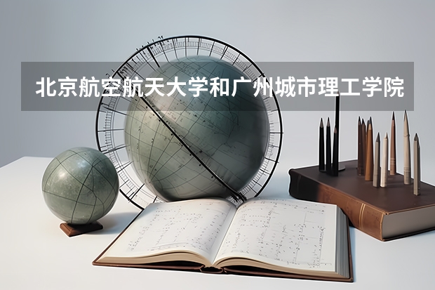 北京航空航天大学和广州城市理工学院哪个值得报 历年录取分数线对比