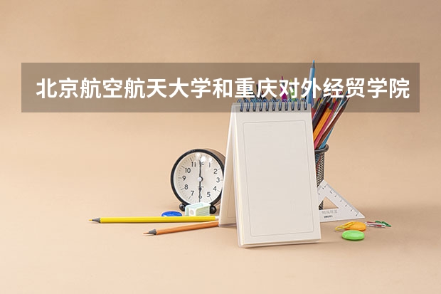 北京航空航天大学和重庆对外经贸学院哪个值得报 历年录取分数线对比