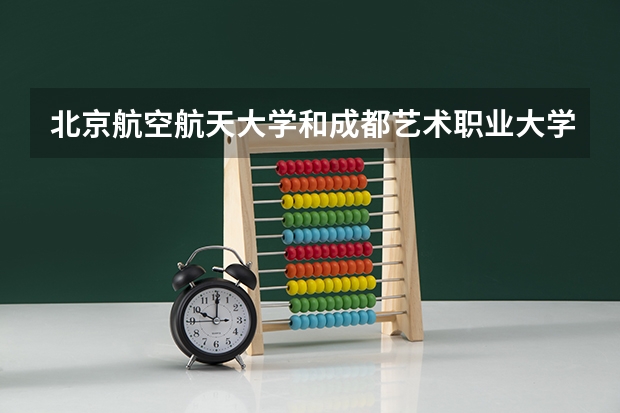 北京航空航天大学和成都艺术职业大学哪个值得报 历年录取分数线对比