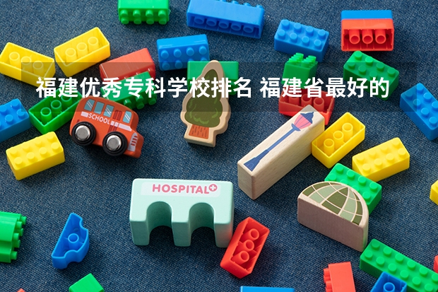 福建优秀专科学校排名 福建省最好的大专学校排名
