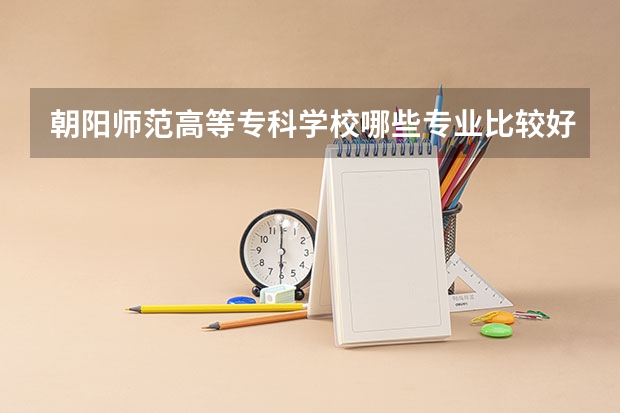 朝阳师范高等专科学校哪些专业比较好 朝阳师范高等专科学校王牌专业是哪些