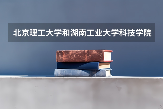 北京理工大学和湖南工业大学科技学院哪个值得报 历年录取分数线对比