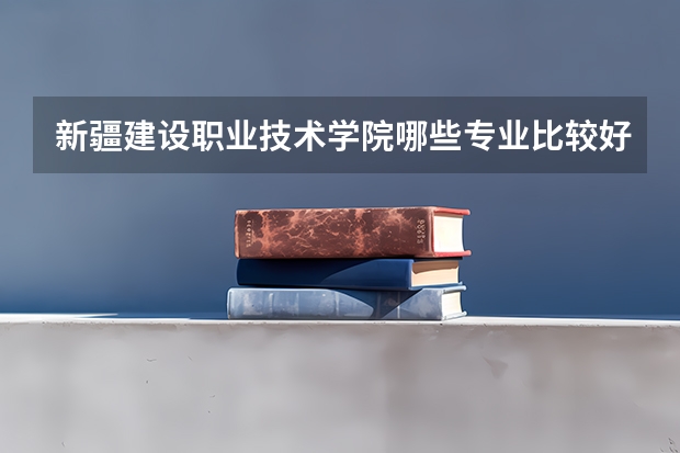 新疆建设职业技术学院哪些专业比较好 新疆建设职业技术学院王牌专业是哪些