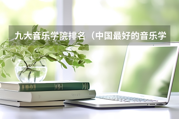九大音乐学院排名（中国最好的音乐学院排名榜）