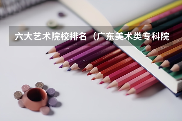 六大艺术院校排名（广东美术类专科院校排名）