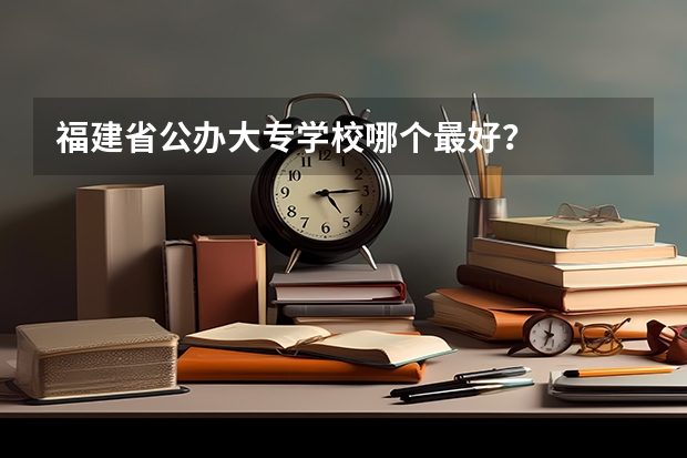 福建省公办大专学校哪个最好？