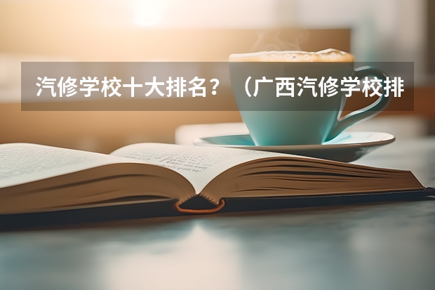 汽修学校十大排名？（广西汽修学校排名）