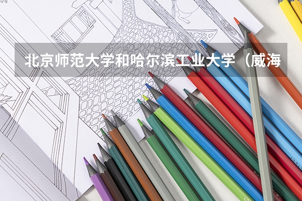 北京师范大学和哈尔滨工业大学（威海）哪个值得报 历年录取分数线对比