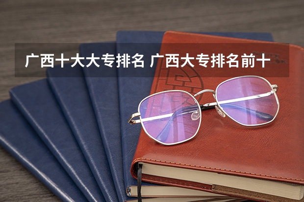 广西十大大专排名 广西大专排名前十名学校 广西公办专科排名