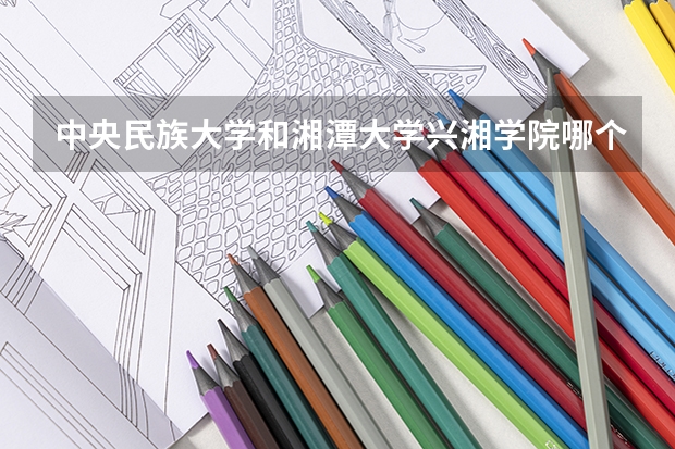 中央民族大学和湘潭大学兴湘学院哪个值得报 历年录取分数线对比