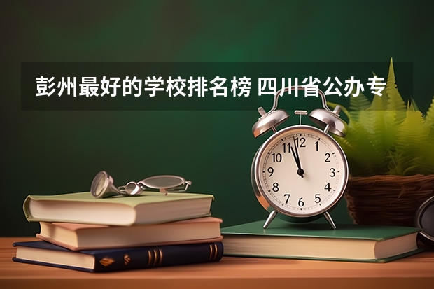 彭州最好的学校排名榜 四川省公办专科学校排名 成都公立职高学校排名前十