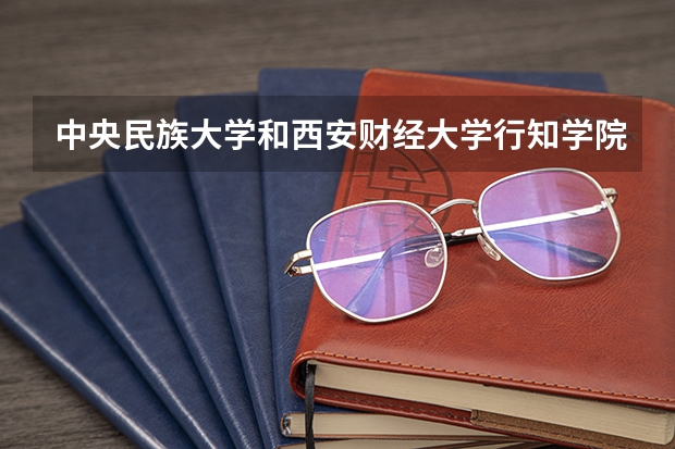 中央民族大学和西安财经大学行知学院哪个值得报 历年录取分数线对比