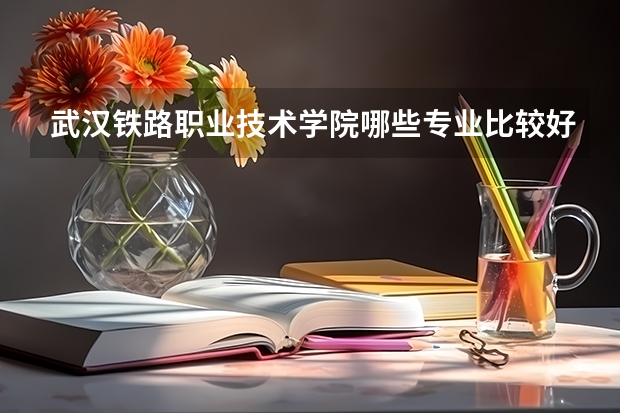 武汉铁路职业技术学院哪些专业比较好 武汉铁路职业技术学院王牌专业是哪些
