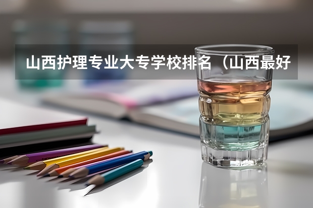 山西护理专业大专学校排名（山西最好的专科学校排名前十）