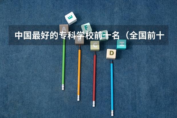中国最好的专科学校前十名（全国前十专科学校排名）