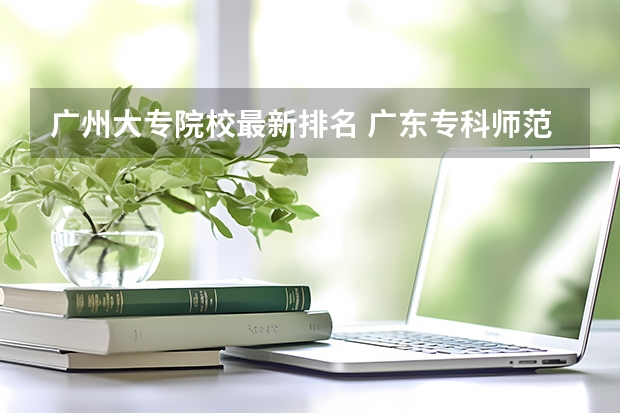 广州大专院校最新排名 广东专科师范类学校排名 广东高等专科学校排名
