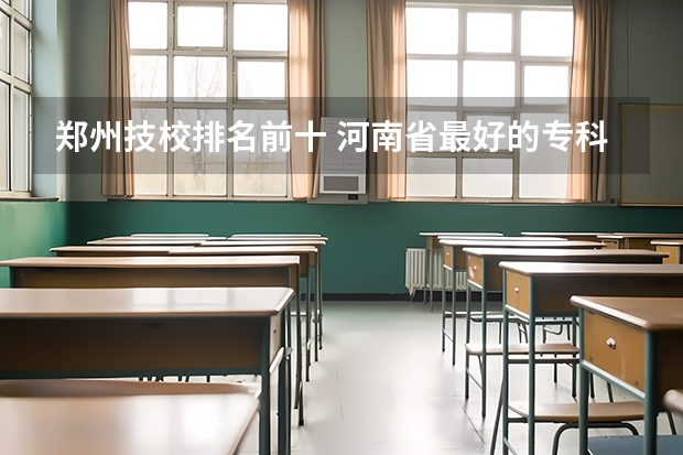 郑州技校排名前十 河南省最好的专科学校的排名